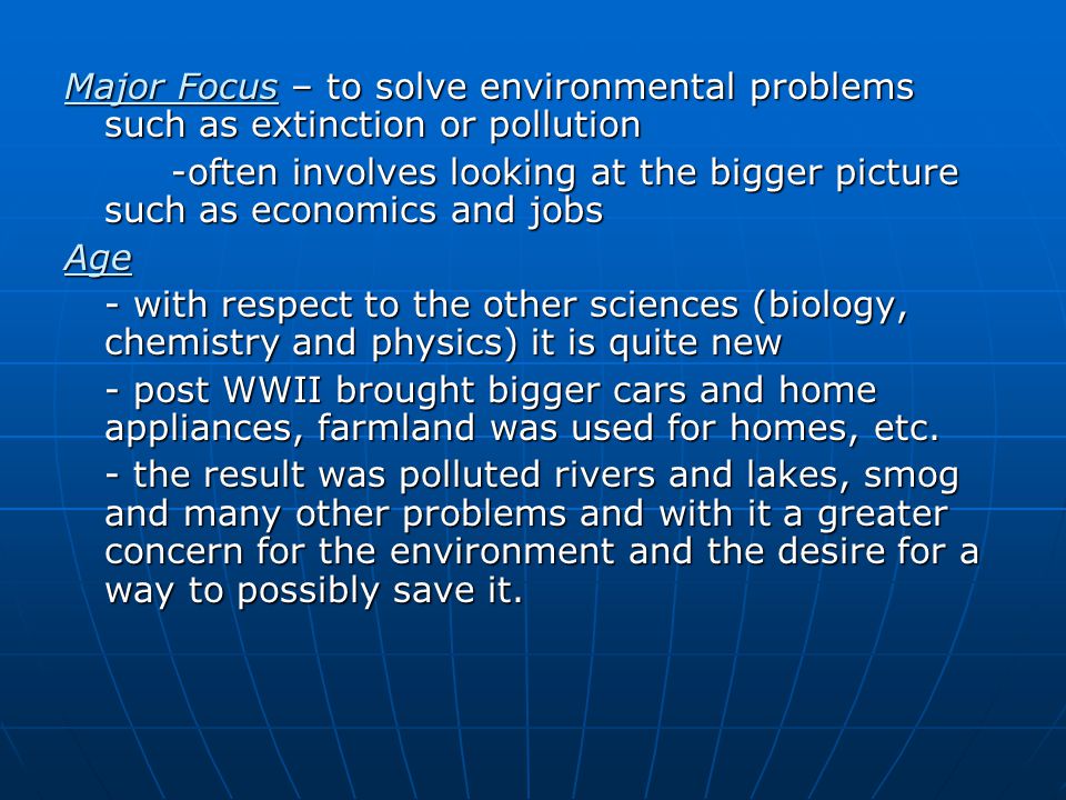 Major Focus – to solve environmental problems such as extinction or pollution -often involves looking at the bigger picture such as economics and jobs Age - with respect to the other sciences (biology, chemistry and physics) it is quite new - post WWII brought bigger cars and home appliances, farmland was used for homes, etc.