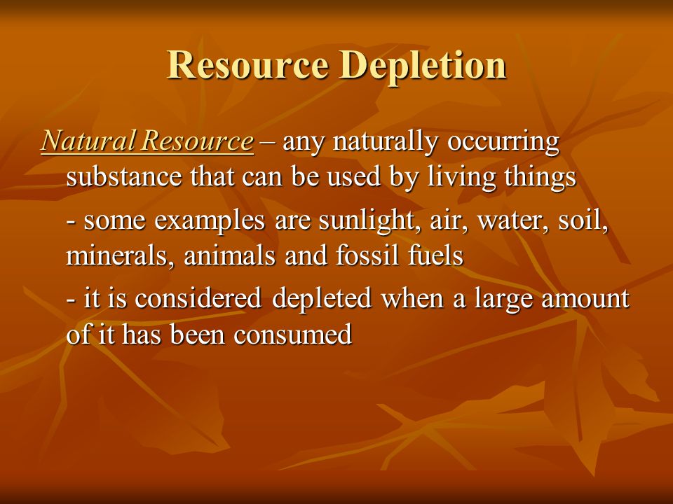 Resource Depletion Natural Resource – any naturally occurring substance that can be used by living things - some examples are sunlight, air, water, soil, minerals, animals and fossil fuels - it is considered depleted when a large amount of it has been consumed