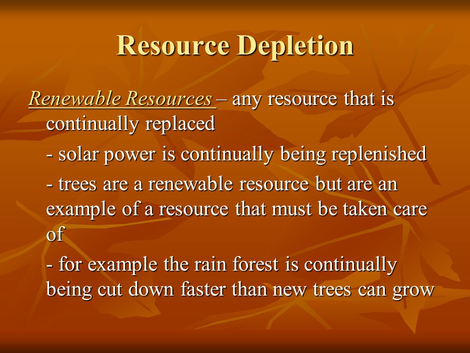 Resource Depletion Renewable Resources – any resource that is continually replaced - solar power is continually being replenished - trees are a renewable resource but are an example of a resource that must be taken care of - for example the rain forest is continually being cut down faster than new trees can grow