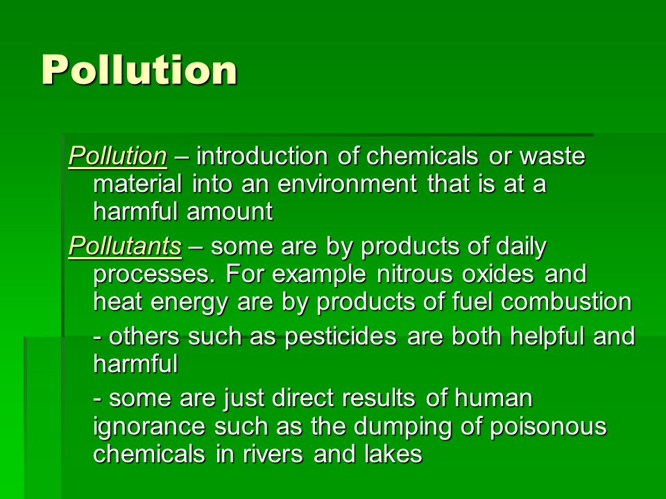 Pollution Pollution – introduction of chemicals or waste material into an environment that is at a harmful amount Pollutants – some are by products of daily processes.