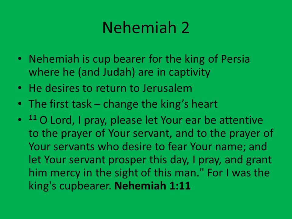 Nehemiah 2 Nehemiah is cup bearer for the king of Persia where he (and Judah) are in captivity He desires to return to Jerusalem The first task – change the king’s heart 11 O Lord, I pray, please let Your ear be attentive to the prayer of Your servant, and to the prayer of Your servants who desire to fear Your name; and let Your servant prosper this day, I pray, and grant him mercy in the sight of this man. For I was the king s cupbearer.