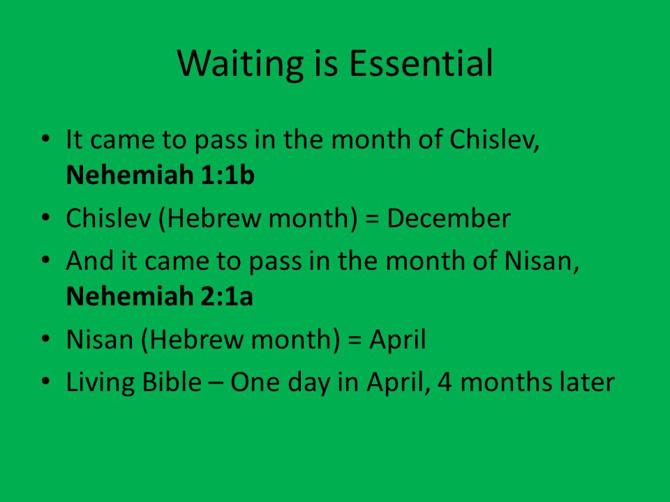 Waiting is Essential It came to pass in the month of Chislev, Nehemiah 1:1b Chislev (Hebrew month) = December And it came to pass in the month of Nisan, Nehemiah 2:1a Nisan (Hebrew month) = April Living Bible – One day in April, 4 months later