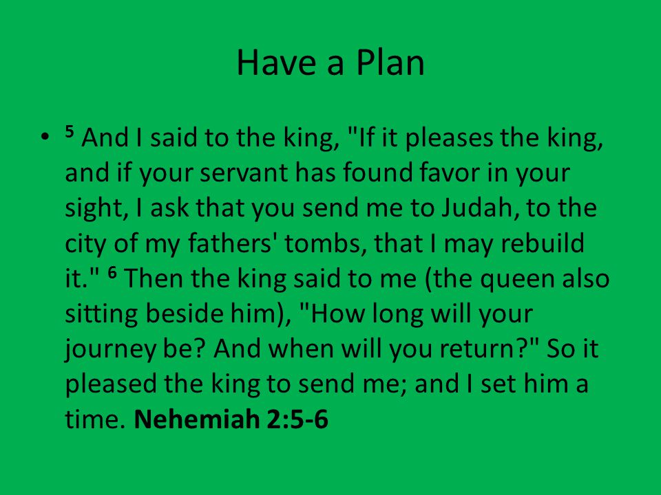 Have a Plan 5 And I said to the king, If it pleases the king, and if your servant has found favor in your sight, I ask that you send me to Judah, to the city of my fathers tombs, that I may rebuild it. 6 Then the king said to me (the queen also sitting beside him), How long will your journey be.