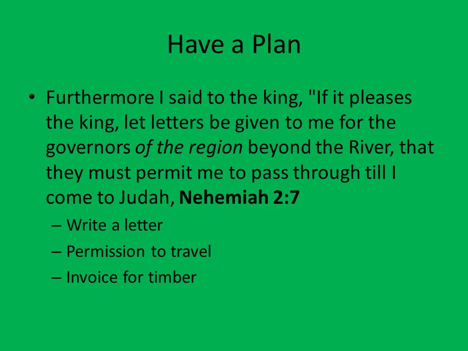 Have a Plan Furthermore I said to the king, If it pleases the king, let letters be given to me for the governors of the region beyond the River, that they must permit me to pass through till I come to Judah, Nehemiah 2:7 – Write a letter – Permission to travel – Invoice for timber
