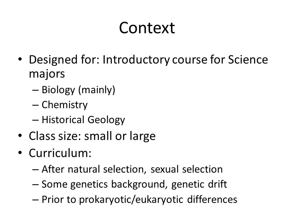 Context Designed for: Introductory course for Science majors – Biology (mainly) – Chemistry – Historical Geology Class size: small or large Curriculum: – After natural selection, sexual selection – Some genetics background, genetic drift – Prior to prokaryotic/eukaryotic differences