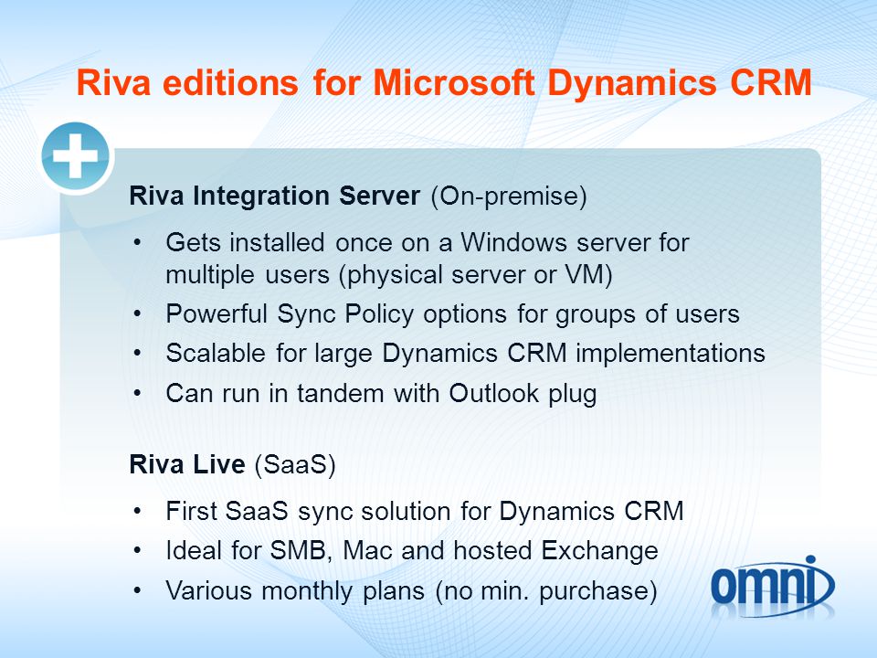Riva editions for Microsoft Dynamics CRM Riva Integration Server (On-premise) Gets installed once on a Windows server for multiple users (physical server or VM) Powerful Sync Policy options for groups of users Scalable for large Dynamics CRM implementations Can run in tandem with Outlook plug Riva Live (SaaS) First SaaS sync solution for Dynamics CRM Ideal for SMB, Mac and hosted Exchange Various monthly plans (no min.