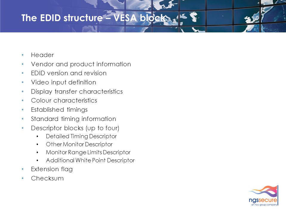 The EDID structure – VESA block Header Vendor and product information EDID version and revision Video input definition Display transfer characteristics Colour characteristics Established timings Standard timing information Descriptor blocks (up to four) Detailed Timing Descriptor Other Monitor Descriptor Monitor Range Limits Descriptor Additional White Point Descriptor Extension flag Checksum
