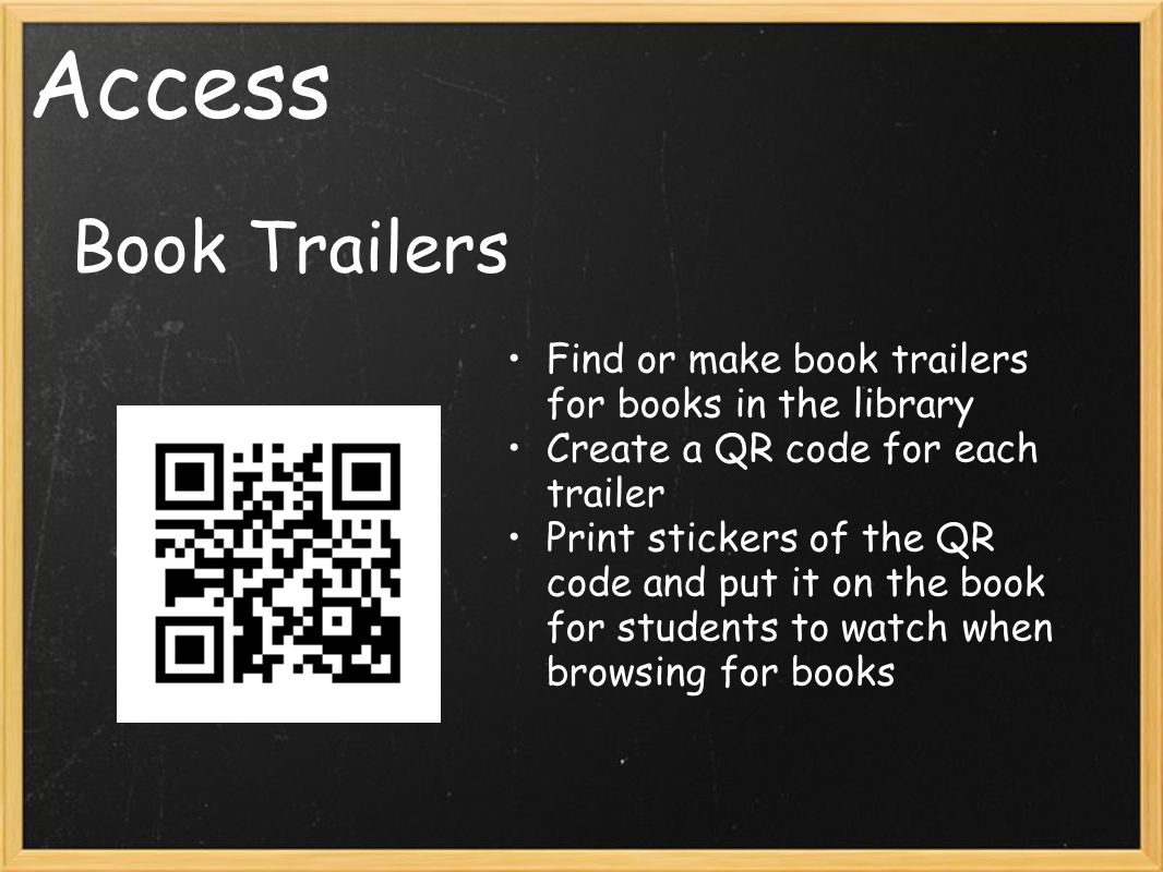 Access Book Trailers Find or make book trailers for books in the library Create a QR code for each trailer Print stickers of the QR code and put it on the book for students to watch when browsing for books