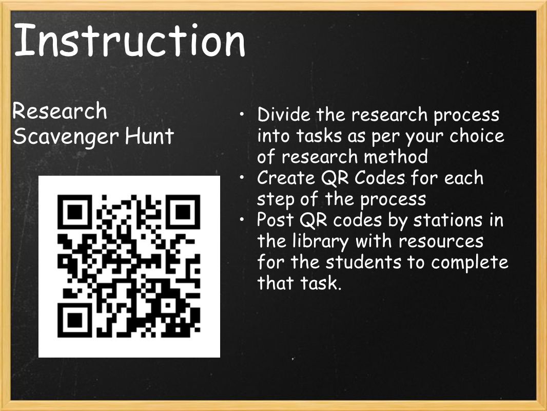Instruction Research Scavenger Hunt Divide the research process into tasks as per your choice of research method Create QR Codes for each step of the process Post QR codes by stations in the library with resources for the students to complete that task.