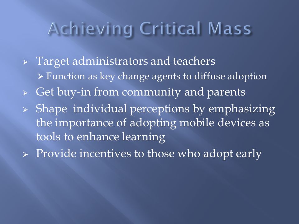  Target administrators and teachers  Function as key change agents to diffuse adoption  Get buy-in from community and parents  Shape individual perceptions by emphasizing the importance of adopting mobile devices as tools to enhance learning  Provide incentives to those who adopt early