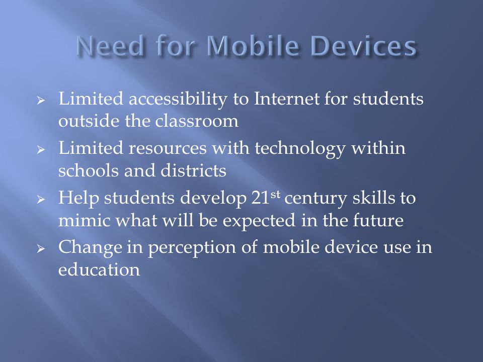  Limited accessibility to Internet for students outside the classroom  Limited resources with technology within schools and districts  Help students develop 21 st century skills to mimic what will be expected in the future  Change in perception of mobile device use in education