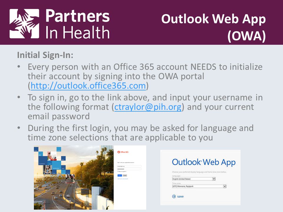 Initial Sign-In: Every person with an Office 365 account NEEDS to initialize their account by signing into the OWA portal (  To sign in, go to the link above, and input your username in the following format and your current  During the first login, you may be asked for language and time zone selections that are applicable to you Outlook Web App (OWA)