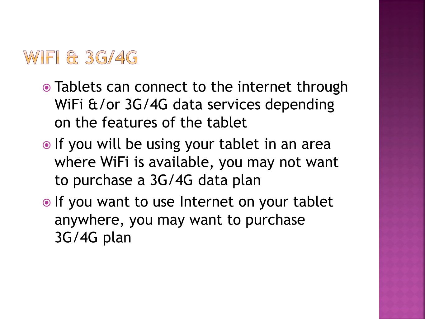  Tablets can connect to the internet through WiFi &/or 3G/4G data services depending on the features of the tablet  If you will be using your tablet in an area where WiFi is available, you may not want to purchase a 3G/4G data plan  If you want to use Internet on your tablet anywhere, you may want to purchase 3G/4G plan