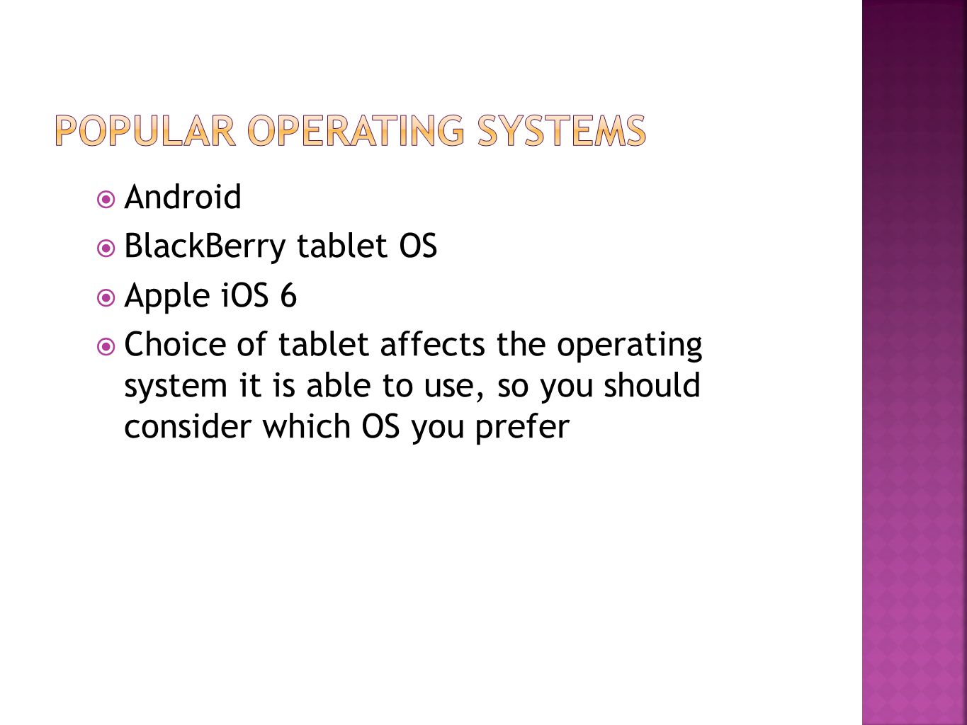  Android  BlackBerry tablet OS  Apple iOS 6  Choice of tablet affects the operating system it is able to use, so you should consider which OS you prefer
