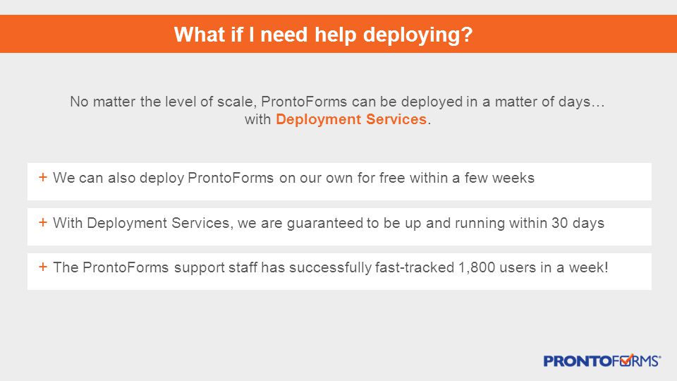 + We can also deploy ProntoForms on our own for free within a few weeks + With Deployment Services, we are guaranteed to be up and running within 30 days What if I need help deploying.