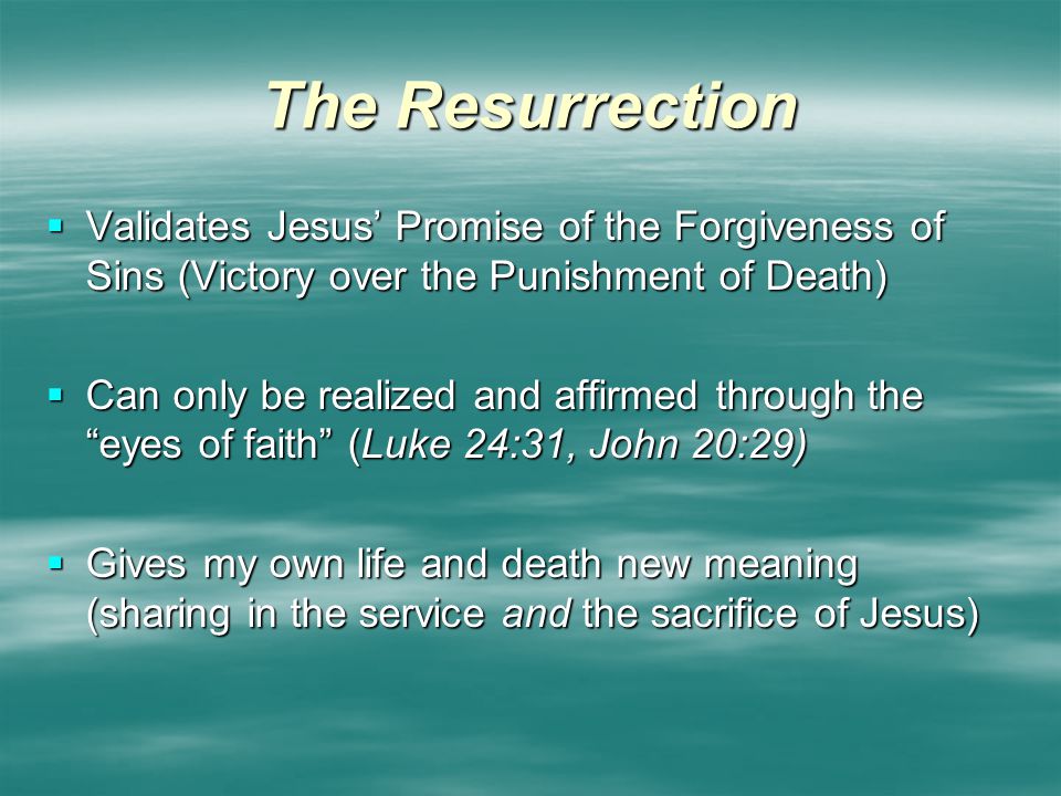 The Resurrection  Validates Jesus’ Promise of the Forgiveness of Sins (Victory over the Punishment of Death)  Can only be realized and affirmed through the eyes of faith (Luke 24:31, John 20:29)  Gives my own life and death new meaning (sharing in the service and the sacrifice of Jesus)