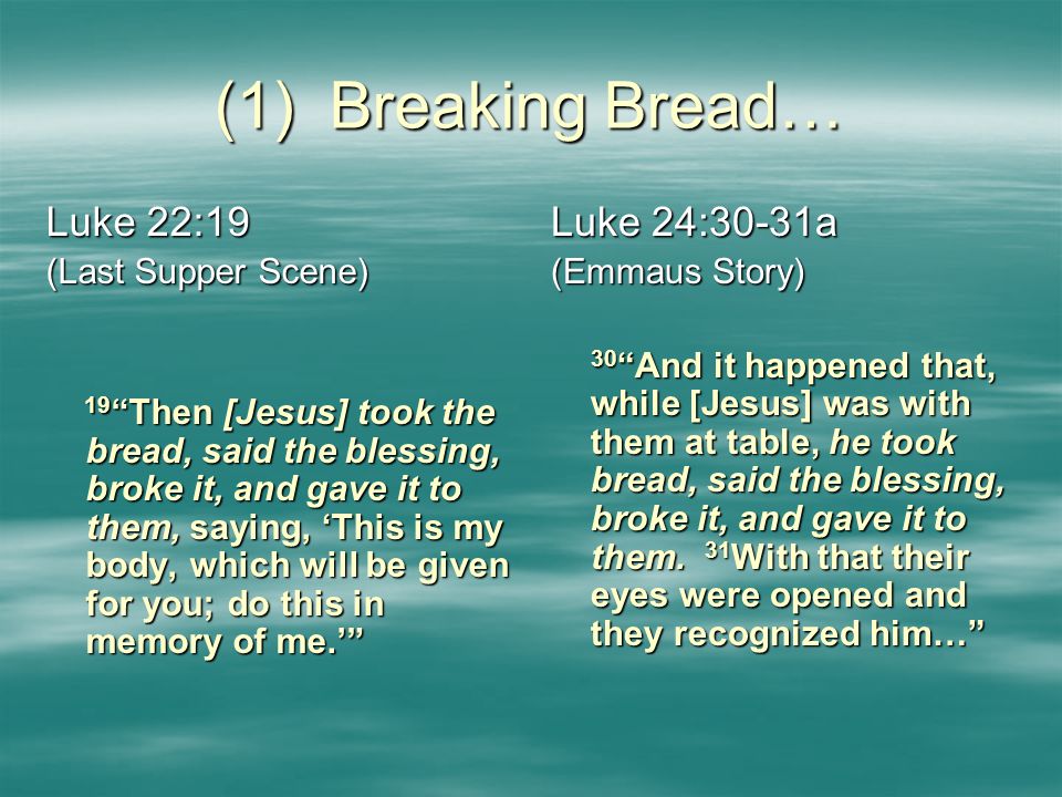 (1) Breaking Bread… Luke 22:19 (Last Supper Scene) 19 Then [Jesus] took the bread, said the blessing, broke it, and gave it to them, saying, ‘This is my body, which will be given for you; do this in memory of me.’ 19 Then [Jesus] took the bread, said the blessing, broke it, and gave it to them, saying, ‘This is my body, which will be given for you; do this in memory of me.’ Luke 24:30-31a (Emmaus Story) 30 And it happened that, while [Jesus] was with them at table, he took bread, said the blessing, broke it, and gave it to them.
