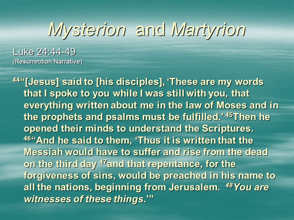 Mysterion and Martyrion Luke 24:44-49 (Resurrection Narrative) 44 [Jesus] said to [his disciples], ‘These are my words that I spoke to you while I was still with you, that everything written about me in the law of Moses and in the prophets and psalms must be fulfilled.’ 45 Then he opened their minds to understand the Scriptures.