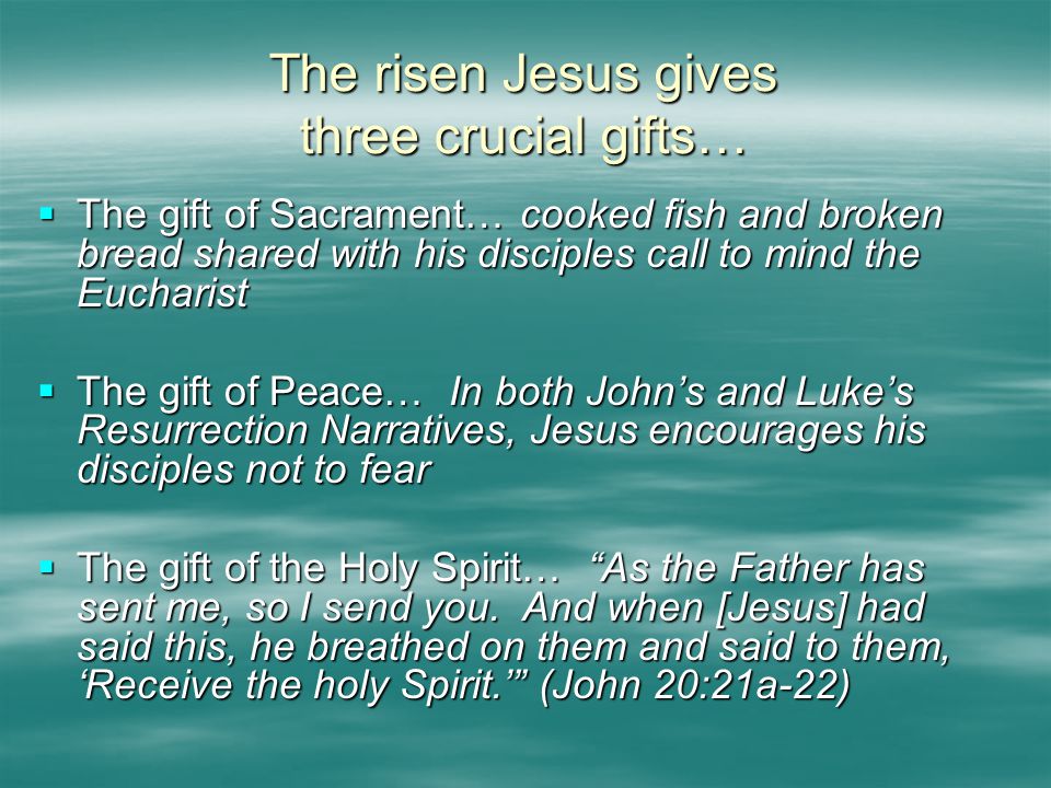 The risen Jesus gives three crucial gifts…  The gift of Sacrament… cooked fish and broken bread shared with his disciples call to mind the Eucharist  The gift of Peace… In both John’s and Luke’s Resurrection Narratives, Jesus encourages his disciples not to fear  The gift of the Holy Spirit… As the Father has sent me, so I send you.