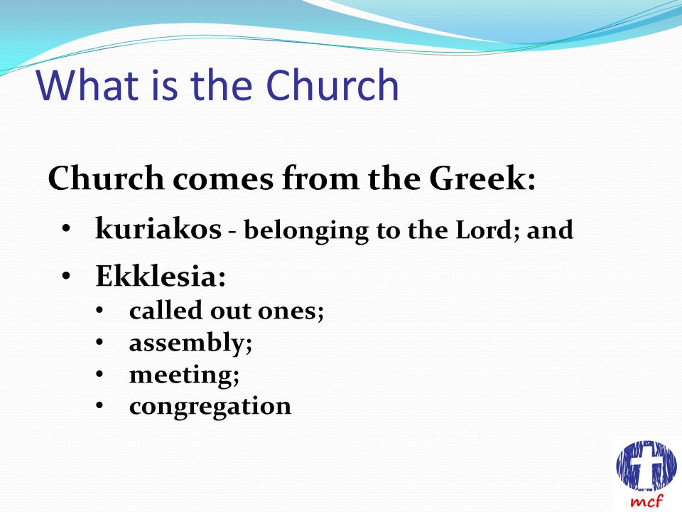 What is the Church Church comes from the Greek: kuriakos - belonging to the Lord; and Ekklesia: called out ones; assembly; meeting; congregation