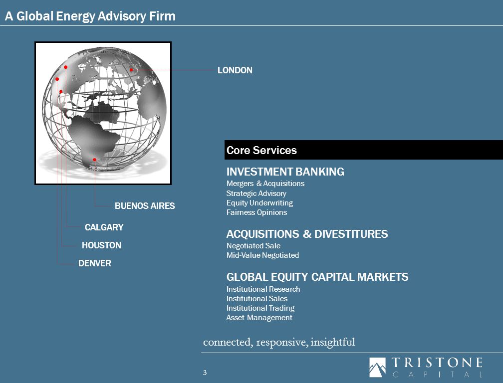 3 connected, responsive, insightful LONDON HOUSTON DENVER INVESTMENT BANKING Mergers & Acquisitions Strategic Advisory Equity Underwriting Fairness Opinions ACQUISITIONS & DIVESTITURES Negotiated Sale Mid-Value Negotiated GLOBAL EQUITY CAPITAL MARKETS Institutional Research Institutional Sales Institutional Trading Asset Management A Global Energy Advisory Firm Core Services CALGARY BUENOS AIRES