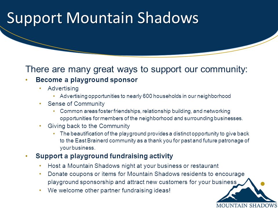 Support Mountain Shadows There are many great ways to support our community: Become a playground sponsor Advertising Advertising opportunities to nearly 600 households in our neighborhood Sense of Community Common areas foster friendships, relationship building, and networking opportunities for members of the neighborhood and surrounding businesses.