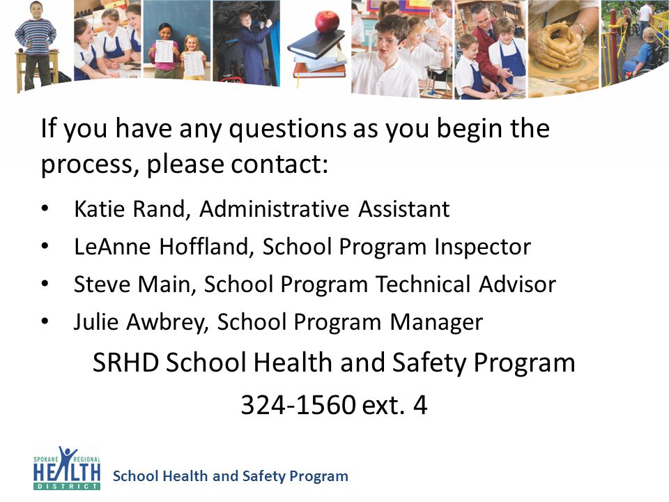 School Health and Safety Program If you have any questions as you begin the process, please contact: Katie Rand, Administrative Assistant LeAnne Hoffland, School Program Inspector Steve Main, School Program Technical Advisor Julie Awbrey, School Program Manager SRHD School Health and Safety Program ext.