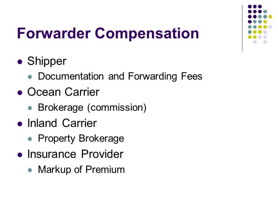 Forwarder Compensation Shipper Documentation and Forwarding Fees Ocean Carrier Brokerage (commission) Inland Carrier Property Brokerage Insurance Provider Markup of Premium
