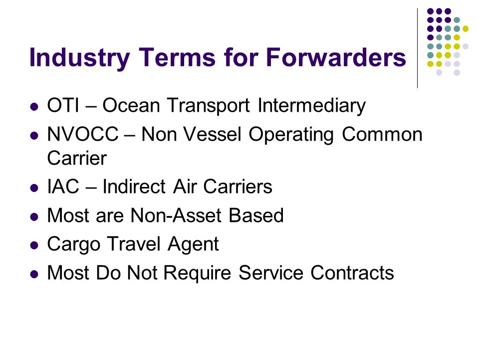 Industry Terms for Forwarders OTI – Ocean Transport Intermediary NVOCC – Non Vessel Operating Common Carrier IAC – Indirect Air Carriers Most are Non-Asset Based Cargo Travel Agent Most Do Not Require Service Contracts