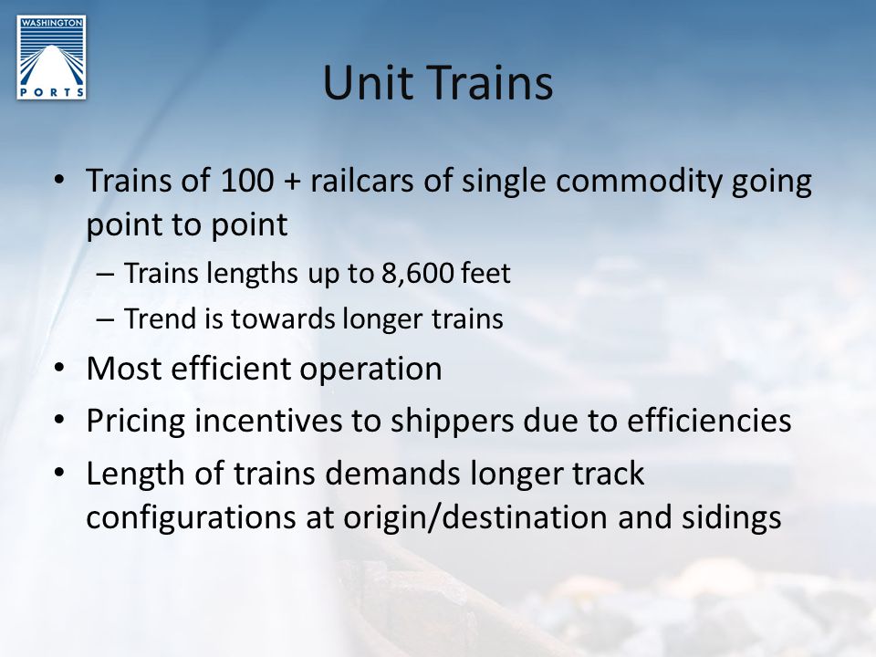 Unit Trains Trains of railcars of single commodity going point to point – Trains lengths up to 8,600 feet – Trend is towards longer trains Most efficient operation Pricing incentives to shippers due to efficiencies Length of trains demands longer track configurations at origin/destination and sidings