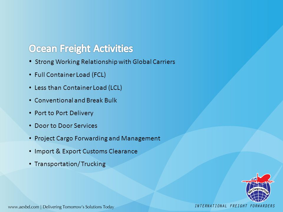Strong Working Relationship with Global Carriers Full Container Load (FCL) Less than Container Load (LCL) Conventional and Break Bulk Port to Port Delivery Door to Door Services Project Cargo Forwarding and Management Import & Export Customs Clearance Transportation/ Trucking