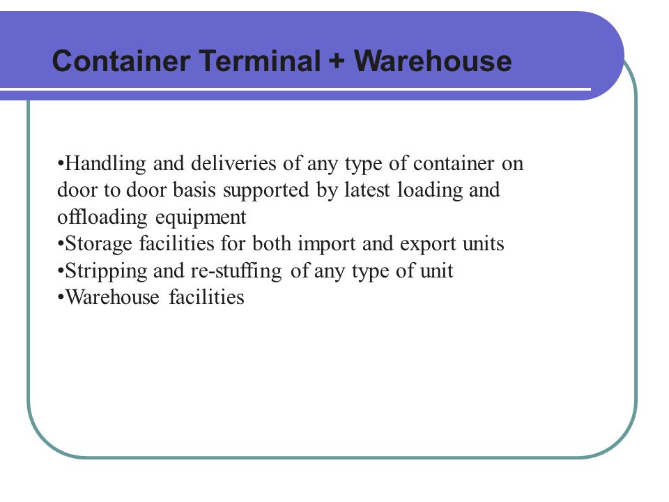 Container Terminal + Warehouse Handling and deliveries of any type of container on door to door basis supported by latest loading and offloading equipment Storage facilities for both import and export units Stripping and re-stuffing of any type of unit Warehouse facilities