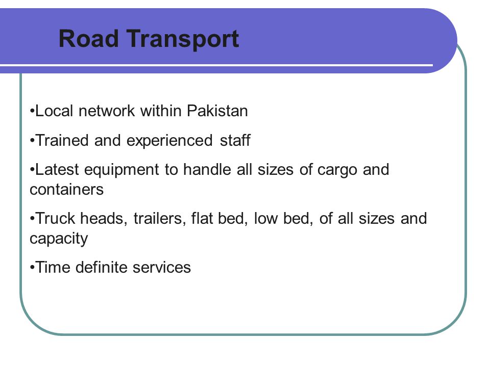 Road Transport Local network within Pakistan Trained and experienced staff Latest equipment to handle all sizes of cargo and containers Truck heads, trailers, flat bed, low bed, of all sizes and capacity Time definite services