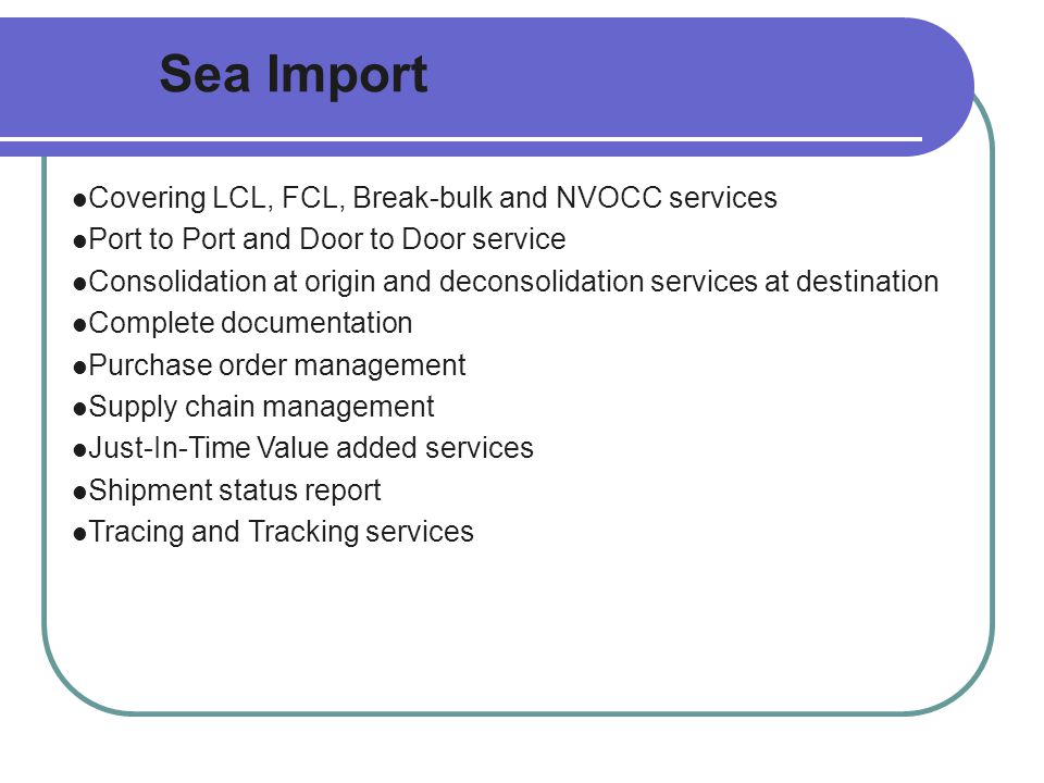 Sea Import Covering LCL, FCL, Break-bulk and NVOCC services Port to Port and Door to Door service Consolidation at origin and deconsolidation services at destination Complete documentation Purchase order management Supply chain management Just-In-Time Value added services Shipment status report Tracing and Tracking services