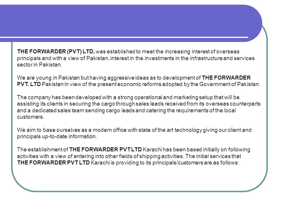 THE FORWARDER (PVT) LTD, was established to meet the increasing interest of overseas principals and with a view of Pakistan, interest in the investments in the infrastructure and services sector in Pakistan.