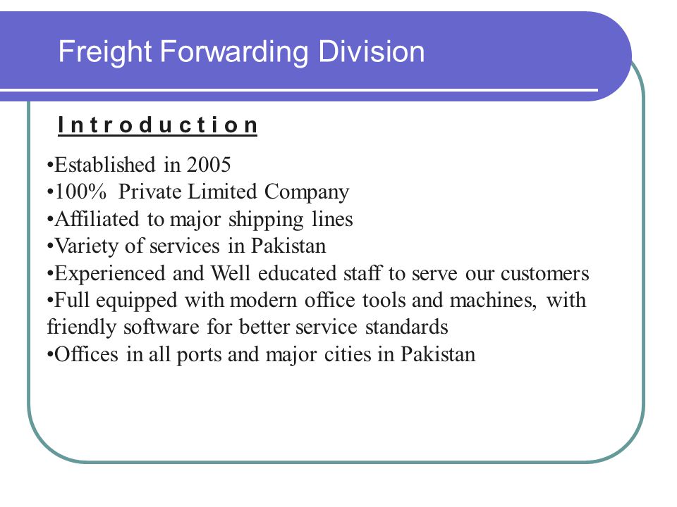 Freight Forwarding Division I n t r o d u c t i o n Established in % Private Limited Company Affiliated to major shipping lines Variety of services in Pakistan Experienced and Well educated staff to serve our customers Full equipped with modern office tools and machines, with friendly software for better service standards Offices in all ports and major cities in Pakistan