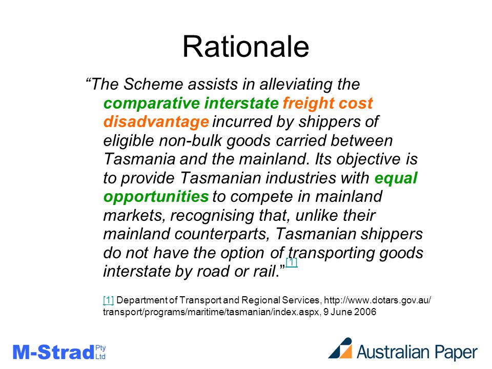 Rationale The Scheme assists in alleviating the comparative interstate freight cost disadvantage incurred by shippers of eligible non-bulk goods carried between Tasmania and the mainland.