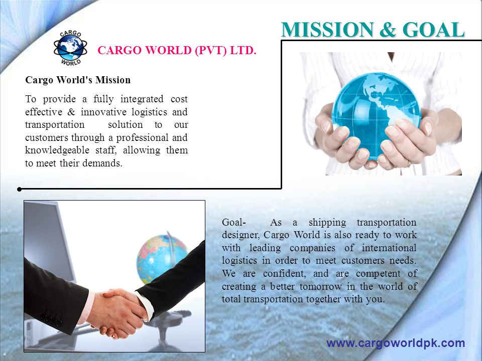 Cargo World s Mission To provide a fully integrated cost effective & innovative logistics and transportation solution to our customers through a professional and knowledgeable staff, allowing them to meet their demands.