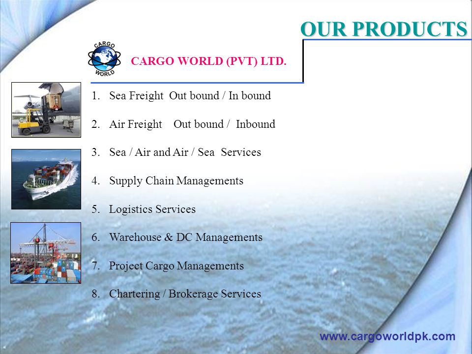 OUR PRODUCTS 1.Sea Freight Out bound / In bound 2.Air Freight Out bound / Inbound 3.Sea / Air and Air / Sea Services 4.Supply Chain Managements 5.Logistics Services 6.Warehouse & DC Managements 7.Project Cargo Managements 8.Chartering / Brokerage Services   CARGO WORLD (PVT) LTD.