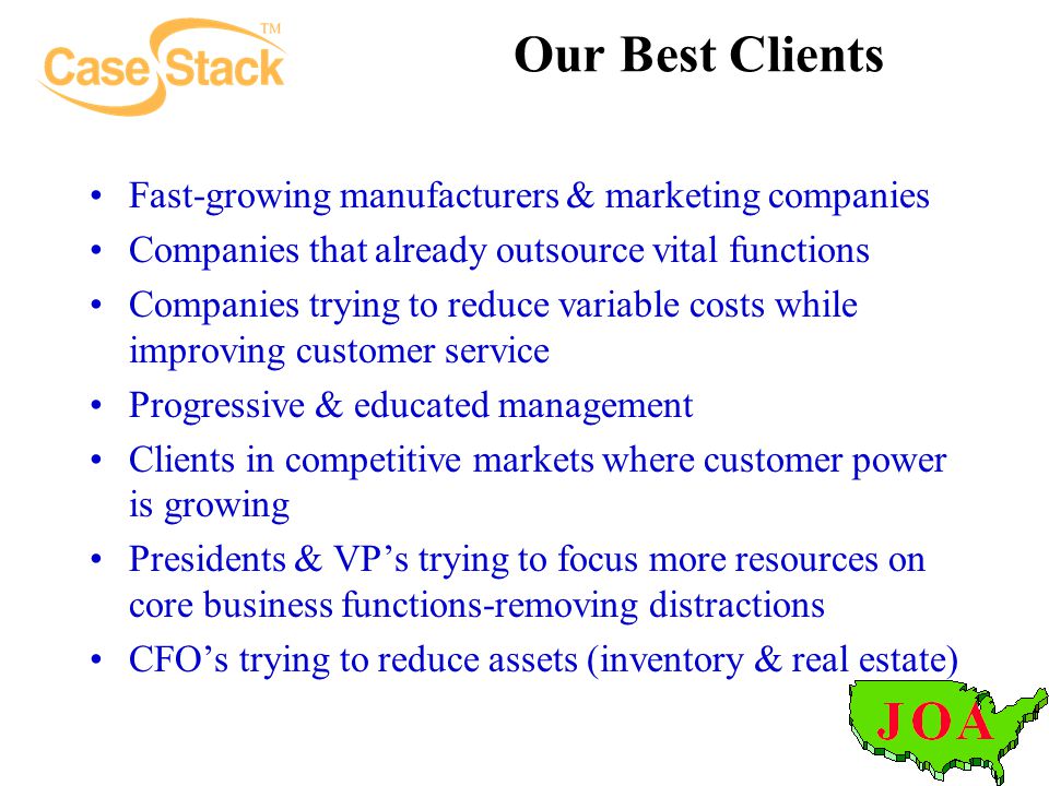 Our Best Clients Fast-growing manufacturers & marketing companies Companies that already outsource vital functions Companies trying to reduce variable costs while improving customer service Progressive & educated management Clients in competitive markets where customer power is growing Presidents & VP’s trying to focus more resources on core business functions-removing distractions CFO’s trying to reduce assets (inventory & real estate)