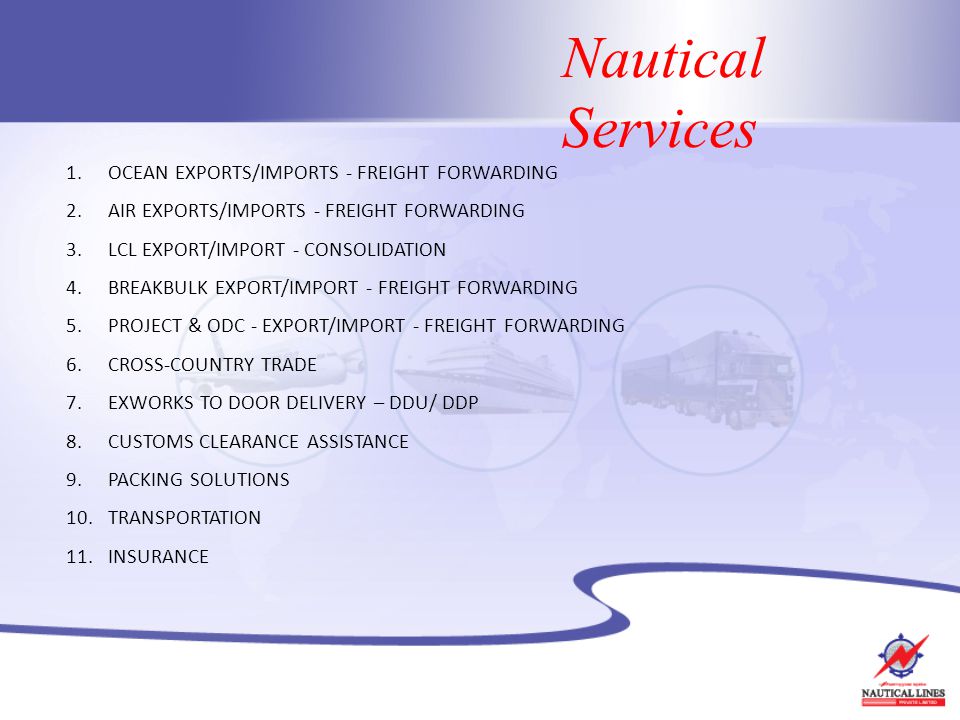 Nautical Services 1.OCEAN EXPORTS/IMPORTS - FREIGHT FORWARDING 2.AIR EXPORTS/IMPORTS - FREIGHT FORWARDING 3.LCL EXPORT/IMPORT - CONSOLIDATION 4.BREAKBULK EXPORT/IMPORT - FREIGHT FORWARDING 5.PROJECT & ODC - EXPORT/IMPORT - FREIGHT FORWARDING 6.CROSS-COUNTRY TRADE 7.EXWORKS TO DOOR DELIVERY – DDU/ DDP 8.CUSTOMS CLEARANCE ASSISTANCE 9.PACKING SOLUTIONS 10.TRANSPORTATION 11.INSURANCE