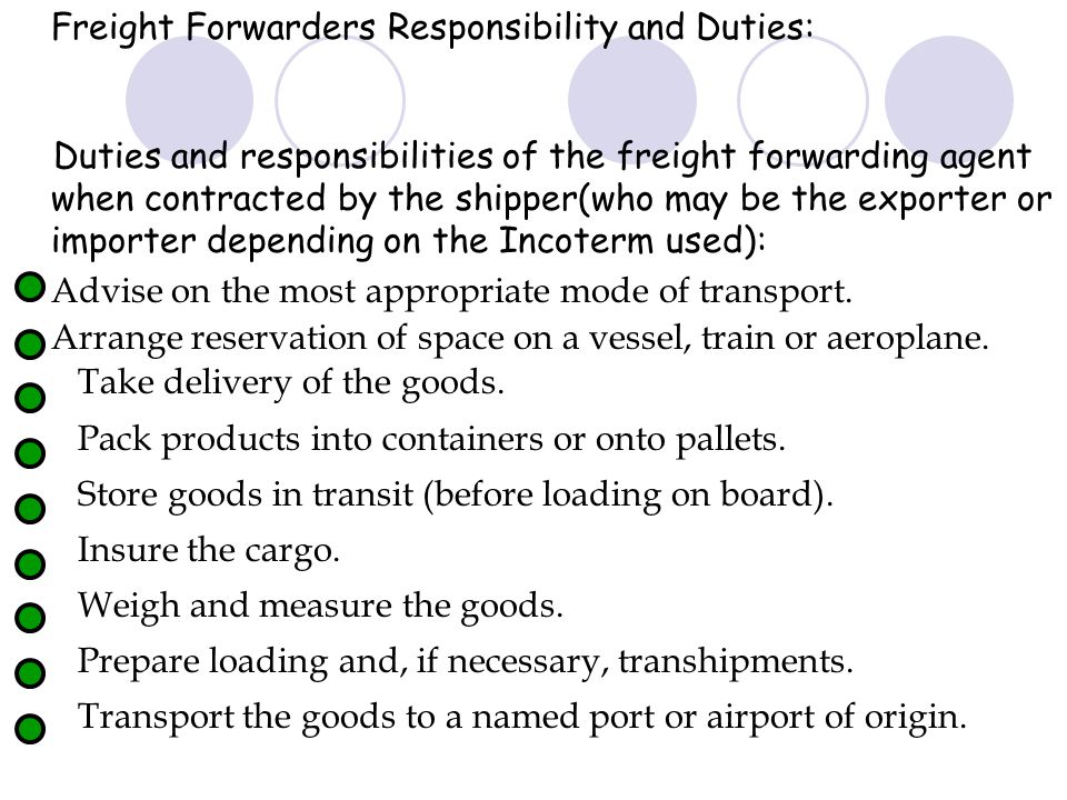 Freight Forwarders Responsibility and Duties: Duties and responsibilities of the freight forwarding agent when contracted by the shipper(who may be the exporter or importer depending on the Incoterm used): Advise on the most appropriate mode of transport.