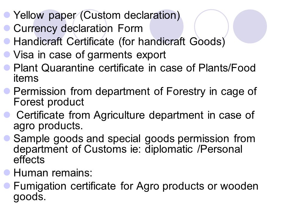 Yellow paper (Custom declaration) Currency declaration Form Handicraft Certificate (for handicraft Goods) Visa in case of garments export Plant Quarantine certificate in case of Plants/Food items Permission from department of Forestry in cage of Forest product Certificate from Agriculture department in case of agro products.