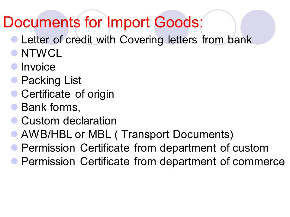 Documents for Import Goods: Letter of credit with Covering letters from bank NTWCL Invoice Packing List Certificate of origin Bank forms, Custom declaration AWB/HBL or MBL ( Transport Documents) Permission Certificate from department of custom Permission Certificate from department of commerce