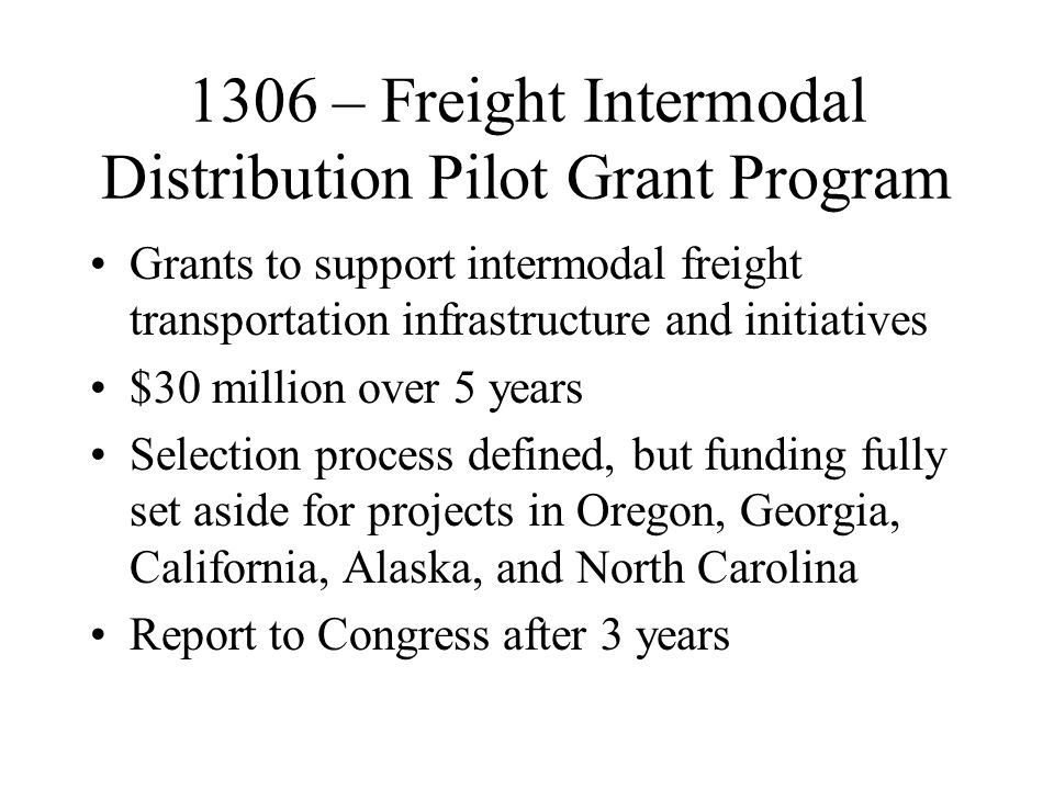 1306 – Freight Intermodal Distribution Pilot Grant Program Grants to support intermodal freight transportation infrastructure and initiatives $30 million over 5 years Selection process defined, but funding fully set aside for projects in Oregon, Georgia, California, Alaska, and North Carolina Report to Congress after 3 years