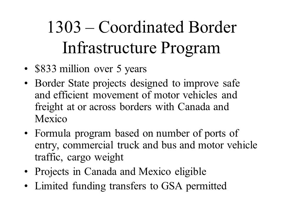 1303 – Coordinated Border Infrastructure Program $833 million over 5 years Border State projects designed to improve safe and efficient movement of motor vehicles and freight at or across borders with Canada and Mexico Formula program based on number of ports of entry, commercial truck and bus and motor vehicle traffic, cargo weight Projects in Canada and Mexico eligible Limited funding transfers to GSA permitted