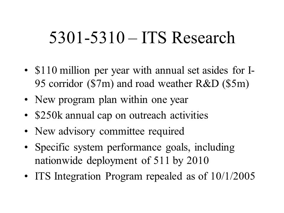 – ITS Research $110 million per year with annual set asides for I- 95 corridor ($7m) and road weather R&D ($5m) New program plan within one year $250k annual cap on outreach activities New advisory committee required Specific system performance goals, including nationwide deployment of 511 by 2010 ITS Integration Program repealed as of 10/1/2005