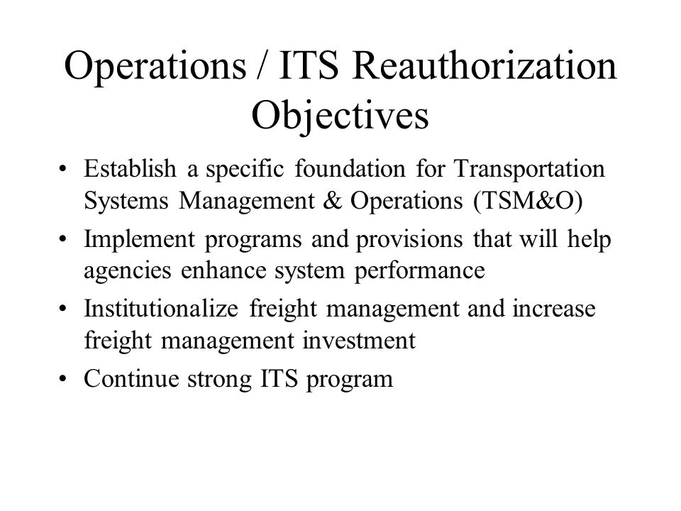 Operations / ITS Reauthorization Objectives Establish a specific foundation for Transportation Systems Management & Operations (TSM&O) Implement programs and provisions that will help agencies enhance system performance Institutionalize freight management and increase freight management investment Continue strong ITS program