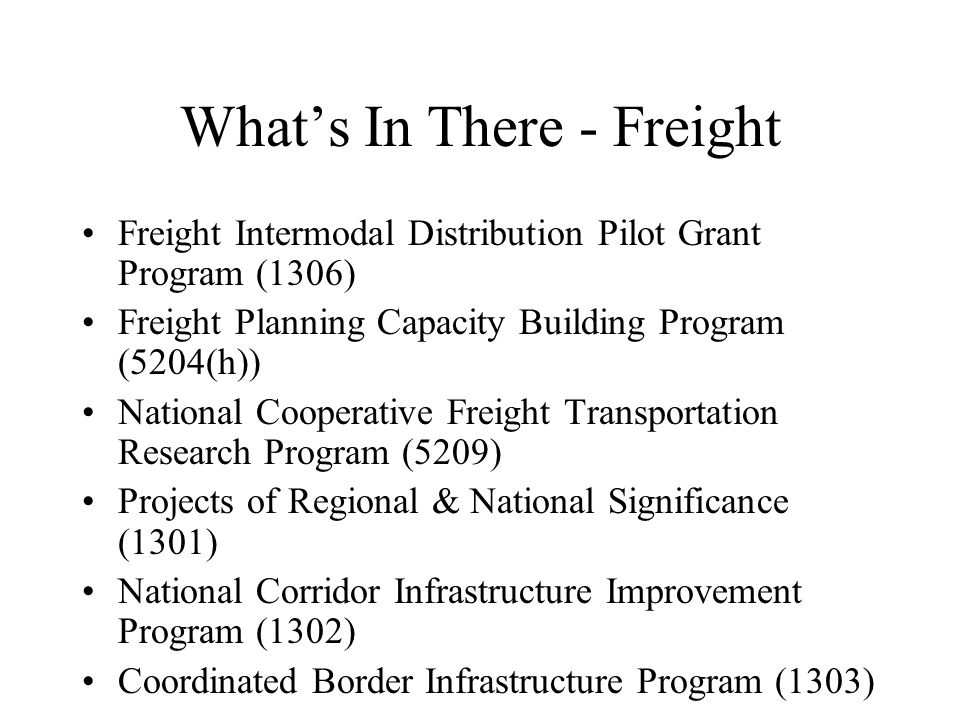 What’s In There - Freight Freight Intermodal Distribution Pilot Grant Program (1306) Freight Planning Capacity Building Program (5204(h)) National Cooperative Freight Transportation Research Program (5209) Projects of Regional & National Significance (1301) National Corridor Infrastructure Improvement Program (1302) Coordinated Border Infrastructure Program (1303)