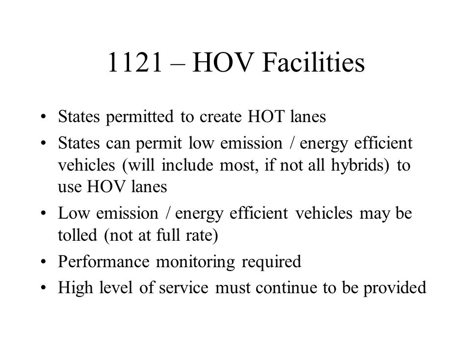 1121 – HOV Facilities States permitted to create HOT lanes States can permit low emission / energy efficient vehicles (will include most, if not all hybrids) to use HOV lanes Low emission / energy efficient vehicles may be tolled (not at full rate) Performance monitoring required High level of service must continue to be provided